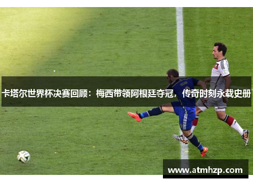 卡塔尔世界杯决赛回顾：梅西带领阿根廷夺冠，传奇时刻永载史册