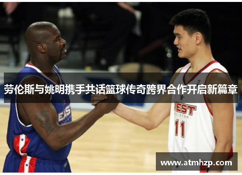 劳伦斯与姚明携手共话篮球传奇跨界合作开启新篇章