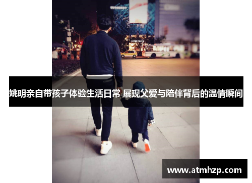 姚明亲自带孩子体验生活日常 展现父爱与陪伴背后的温情瞬间