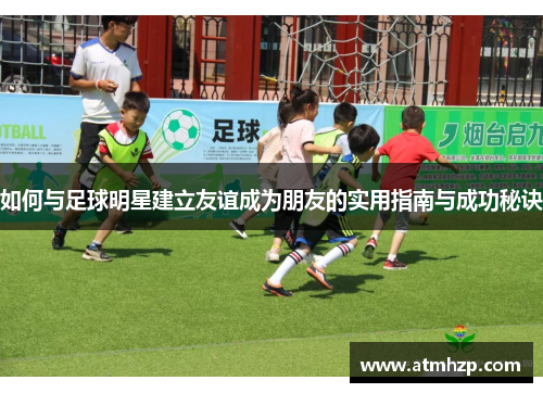 如何与足球明星建立友谊成为朋友的实用指南与成功秘诀