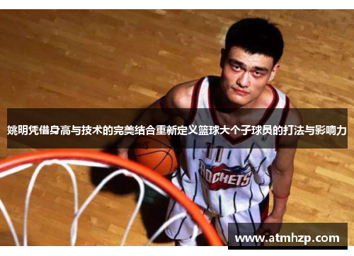 姚明凭借身高与技术的完美结合重新定义篮球大个子球员的打法与影响力