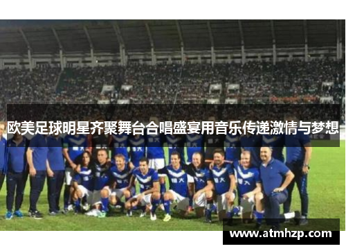 欧美足球明星齐聚舞台合唱盛宴用音乐传递激情与梦想