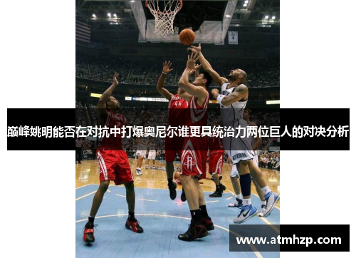巅峰姚明能否在对抗中打爆奥尼尔谁更具统治力两位巨人的对决分析