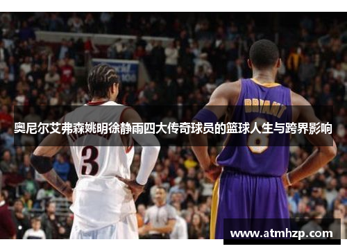 奥尼尔艾弗森姚明徐静雨四大传奇球员的篮球人生与跨界影响
