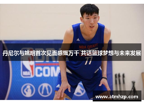 丹尼尔与姚明首次见面感慨万千 共话篮球梦想与未来发展