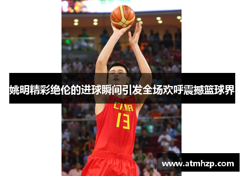 姚明精彩绝伦的进球瞬间引发全场欢呼震撼篮球界