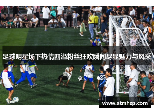 足球明星场下热情四溢粉丝狂欢瞬间尽显魅力与风采