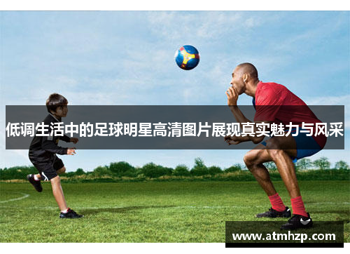 低调生活中的足球明星高清图片展现真实魅力与风采