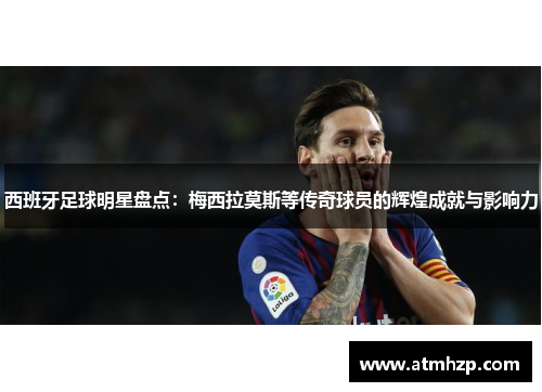 西班牙足球明星盘点：梅西拉莫斯等传奇球员的辉煌成就与影响力