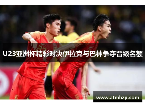 U23亚洲杯精彩对决伊拉克与巴林争夺晋级名额