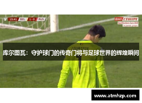 库尔图瓦：守护球门的传奇门将与足球世界的辉煌瞬间