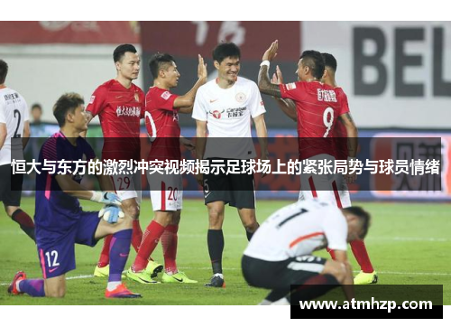 恒大与东方的激烈冲突视频揭示足球场上的紧张局势与球员情绪