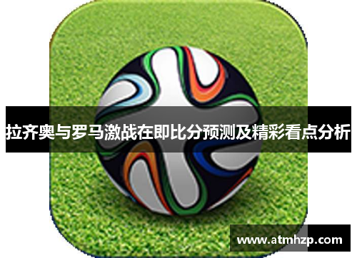 拉齐奥与罗马激战在即比分预测及精彩看点分析