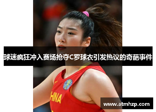 球迷疯狂冲入赛场抢夺C罗球衣引发热议的奇葩事件