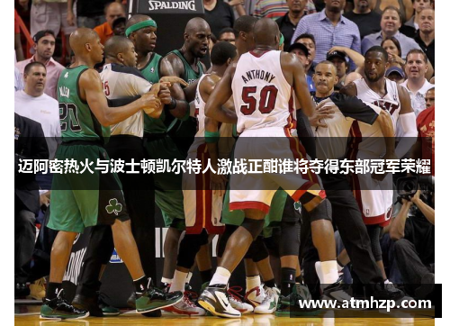 迈阿密热火与波士顿凯尔特人激战正酣谁将夺得东部冠军荣耀
